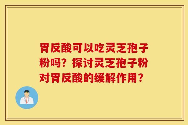 胃反酸可以吃灵芝孢子粉吗？探讨灵芝孢子粉对胃反酸的缓解作用？