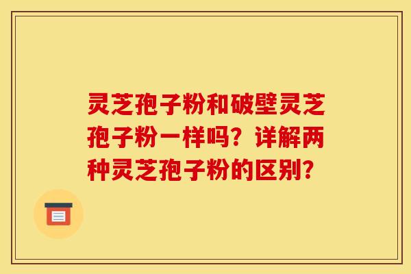 灵芝孢子粉和破壁灵芝孢子粉一样吗？详解两种灵芝孢子粉的区别？