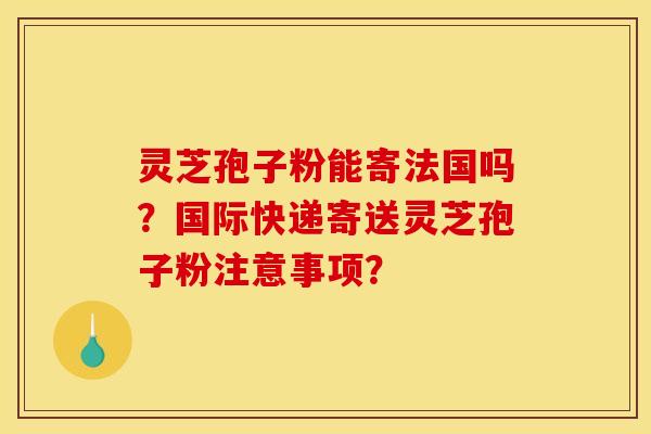 灵芝孢子粉能寄法国吗？国际快递寄送灵芝孢子粉注意事项？