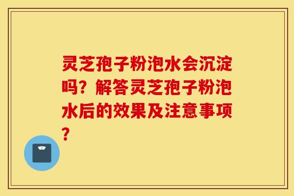 灵芝孢子粉泡水会沉淀吗？解答灵芝孢子粉泡水后的效果及注意事项？