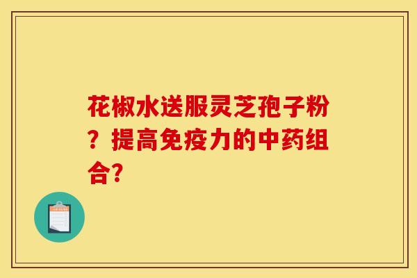 花椒水送服灵芝孢子粉？提高免疫力的中药组合？