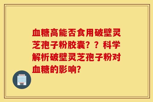 血糖高能否食用破壁灵芝孢子粉胶囊？？科学解析破壁灵芝孢子粉对血糖的影响？