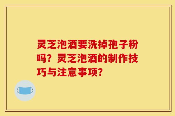 灵芝泡酒要洗掉孢子粉吗？灵芝泡酒的制作技巧与注意事项？