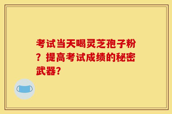 考试当天喝灵芝孢子粉？提高考试成绩的秘密武器？