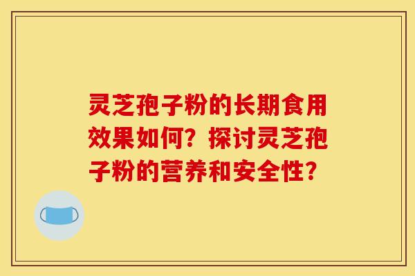 灵芝孢子粉的长期食用效果如何？探讨灵芝孢子粉的营养和安全性？