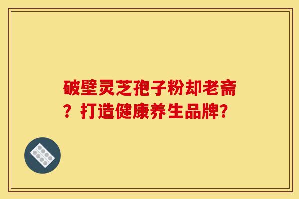 破壁灵芝孢子粉却老斋？打造健康养生品牌？