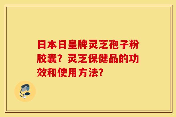 日本日皇牌灵芝孢子粉胶囊？灵芝保健品的功效和使用方法？