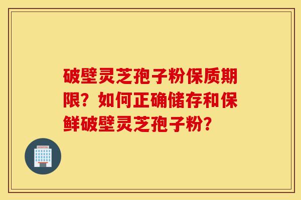 破壁灵芝孢子粉保质期限？如何正确储存和保鲜破壁灵芝孢子粉？