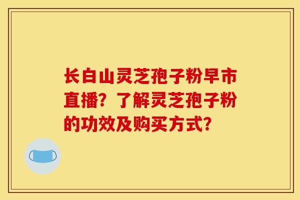长白山灵芝孢子粉早市直播？了解灵芝孢子粉的功效及购买方式？