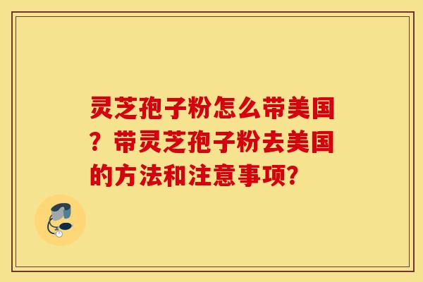 灵芝孢子粉怎么带美国？带灵芝孢子粉去美国的方法和注意事项？