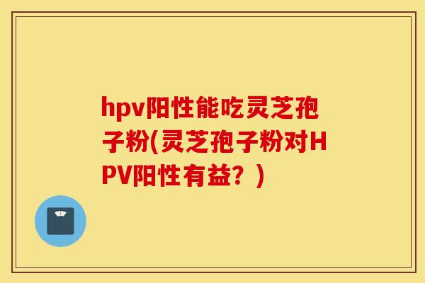 hpv阳性能吃灵芝孢子粉(灵芝孢子粉对HPV阳性有益？)
