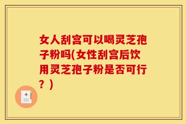 女人刮宫可以喝灵芝孢子粉吗(女性刮宫后饮用灵芝孢子粉是否可行？)