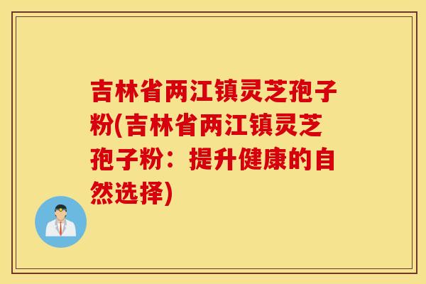 吉林省两江镇灵芝孢子粉(吉林省两江镇灵芝孢子粉：提升健康的自然选择)