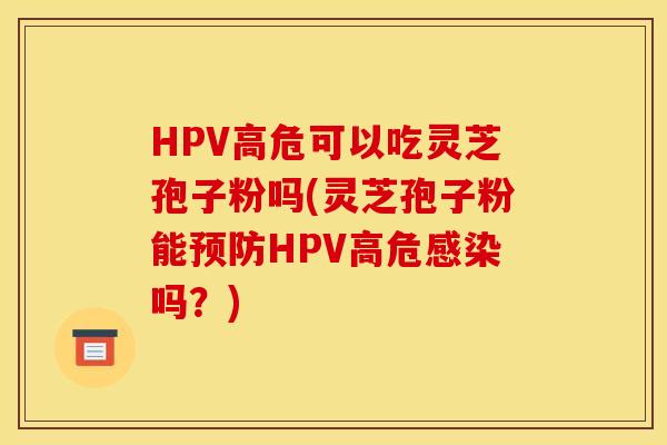 HPV高危可以吃灵芝孢子粉吗(灵芝孢子粉能预防HPV高危感染吗？)