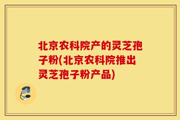 北京农科院产的灵芝孢子粉(北京农科院推出灵芝孢子粉产品)