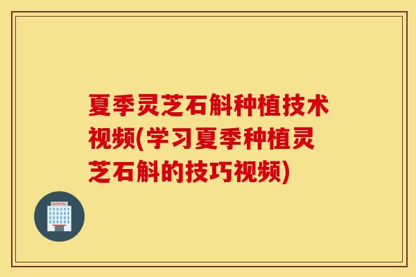 夏季灵芝石斛种植技术视频(学习夏季种植灵芝石斛的技巧视频)