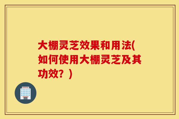 大棚灵芝效果和用法(如何使用大棚灵芝及其功效？)