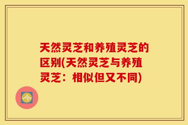 天然灵芝和养殖灵芝的区别(天然灵芝与养殖灵芝：相似但又不同)