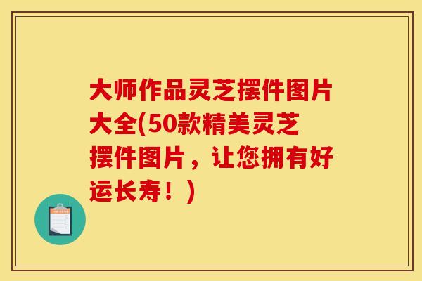 大师作品灵芝摆件图片大全(50款精美灵芝摆件图片，让您拥有好运长寿！)