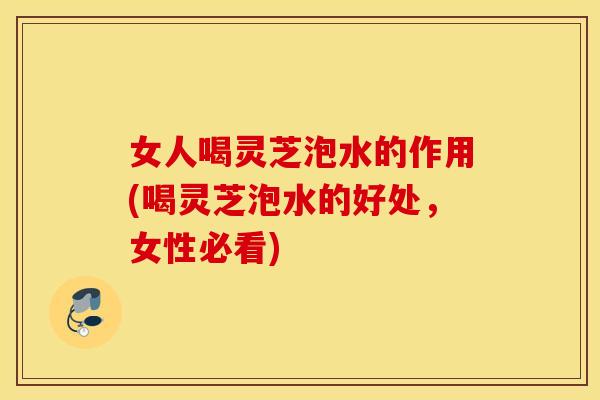 女人喝灵芝泡水的作用(喝灵芝泡水的好处，女性必看)