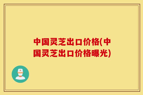 中国灵芝出口价格(中国灵芝出口价格曝光)