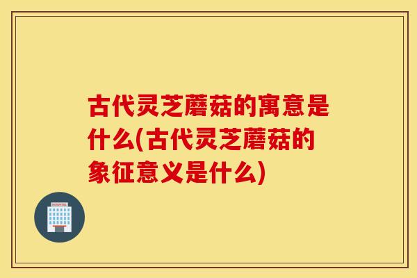 古代灵芝蘑菇的寓意是什么(古代灵芝蘑菇的象征意义是什么)