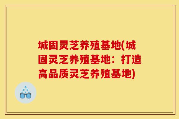 城固灵芝养殖基地(城固灵芝养殖基地：打造高品质灵芝养殖基地)