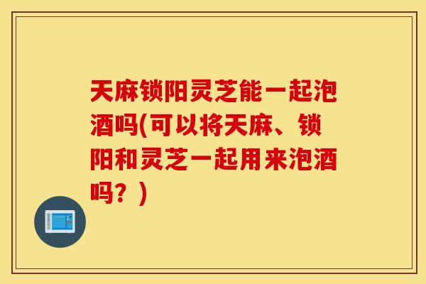 天麻锁阳灵芝能一起泡酒吗(可以将天麻、锁阳和灵芝一起用来泡酒吗？)