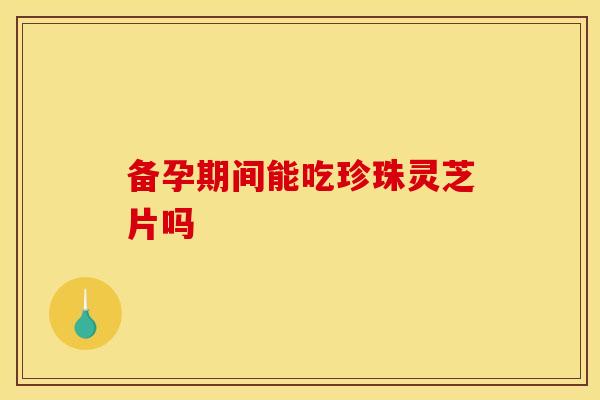 备孕期间能吃珍珠灵芝片吗
