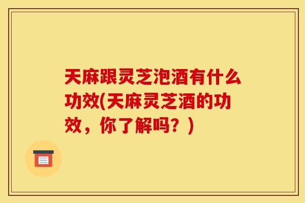 天麻跟灵芝泡酒有什么功效(天麻灵芝酒的功效，你了解吗？)