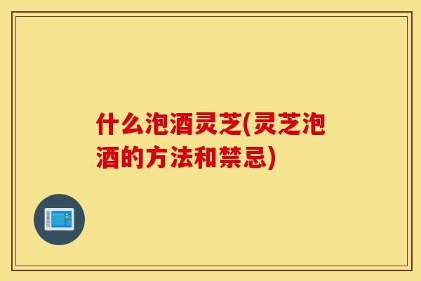 什么泡酒灵芝(灵芝泡酒的方法和禁忌)