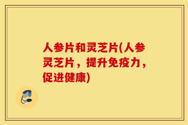 人参片和灵芝片(人参灵芝片，提升免疫力，促进健康)