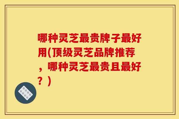 哪种灵芝最贵牌子最好用(顶级灵芝品牌推荐	，哪种灵芝最贵且最好？)