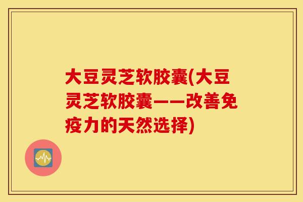 大豆灵芝软胶囊(大豆灵芝软胶囊——改善免疫力的天然选择)