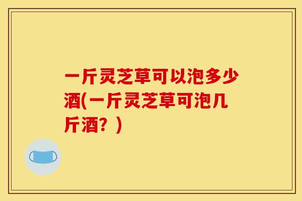 一斤灵芝草可以泡多少酒(一斤灵芝草可泡几斤酒？)