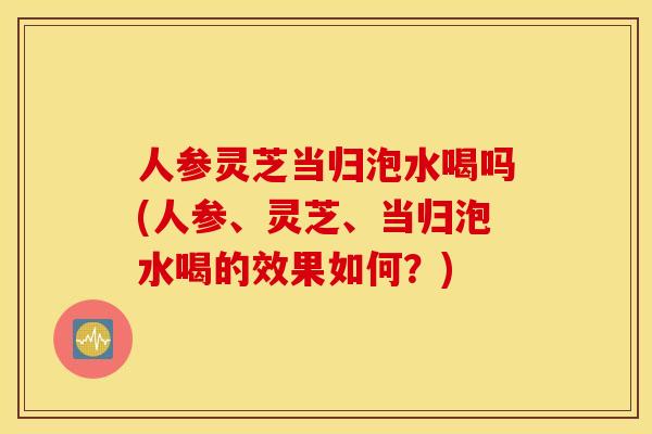 人参灵芝当归泡水喝吗(人参、灵芝	、当归泡水喝的效果如何？)