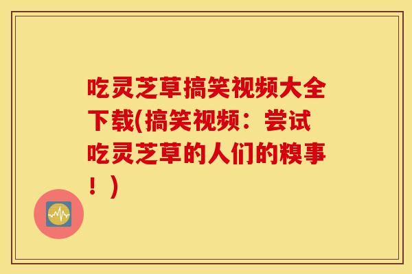 吃灵芝草搞笑视频大全下载(搞笑视频：尝试吃灵芝草的人们的糗事！)