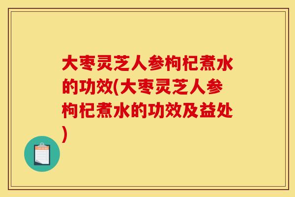 大枣灵芝人参枸杞煮水的功效(大枣灵芝人参枸杞煮水的功效及益处)