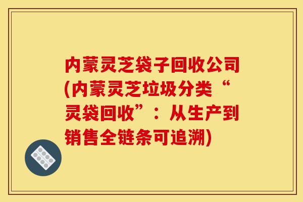 内蒙灵芝袋子回收公司(内蒙灵芝垃圾分类“灵袋回收”：从生产到销售全链条可追溯)