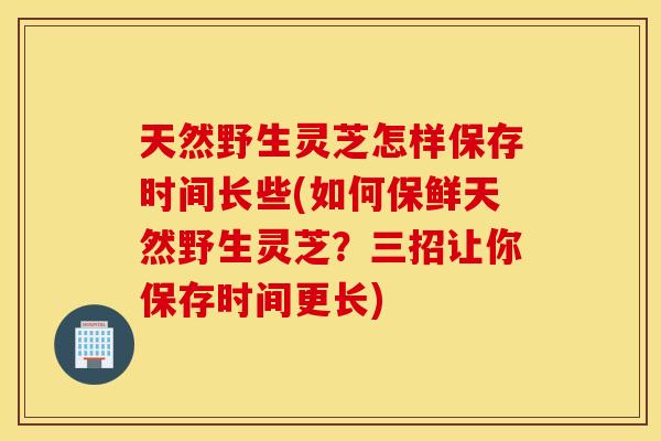 天然野生灵芝怎样保存时间长些(如何保鲜天然野生灵芝？三招让你保存时间更长)