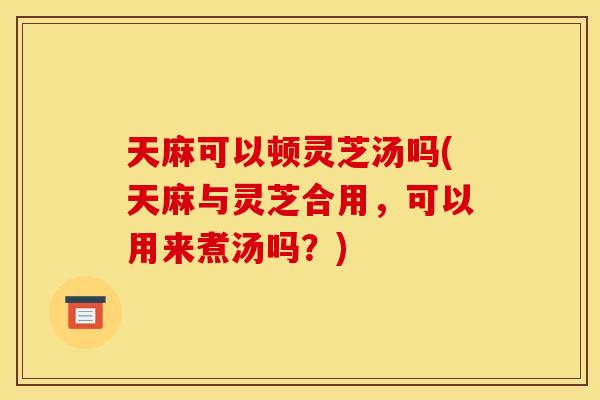 天麻可以顿灵芝汤吗(天麻与灵芝合用，可以用来煮汤吗？)