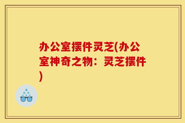 办公室摆件灵芝(办公室神奇之物：灵芝摆件)