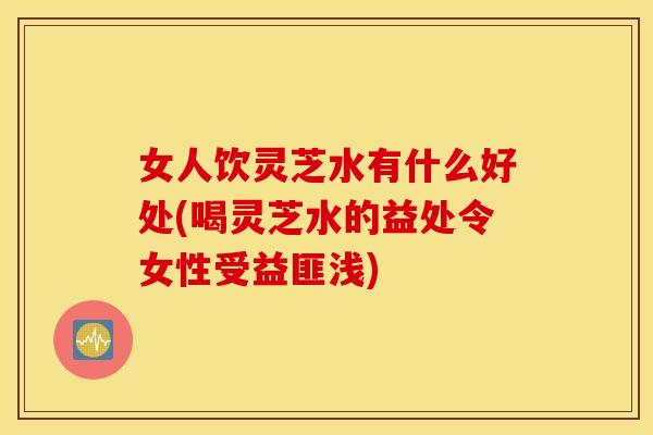 女人饮灵芝水有什么好处(喝灵芝水的益处令女性受益匪浅)