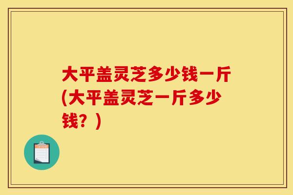 大平盖灵芝多少钱一斤(大平盖灵芝一斤多少钱？)