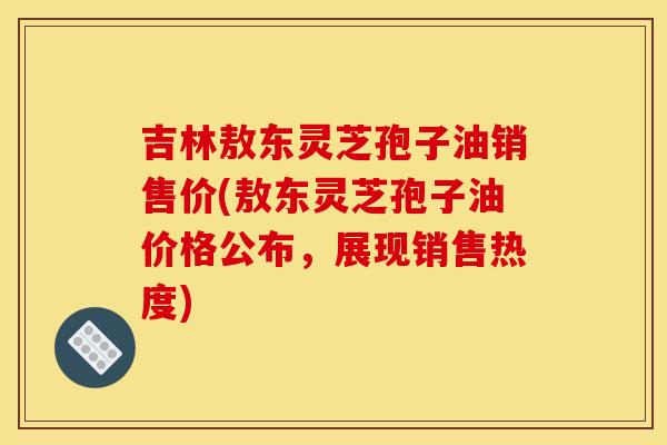 吉林敖东灵芝孢子油销售价(敖东灵芝孢子油价格公布，展现销售热度)