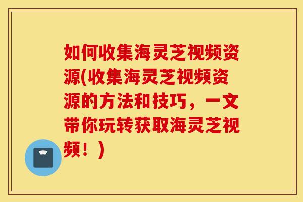 如何收集海灵芝视频资源(收集海灵芝视频资源的方法和技巧，一文带你玩转获取海灵芝视频！)