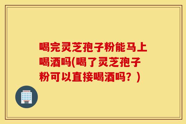 喝完灵芝孢子粉能马上喝酒吗(喝了灵芝孢子粉可以直接喝酒吗？)