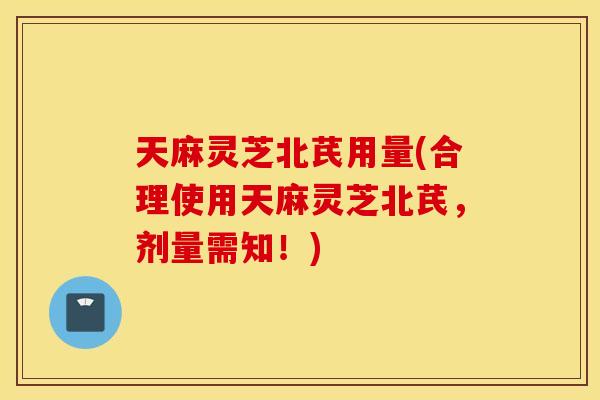 天麻灵芝北芪用量(合理使用天麻灵芝北芪，剂量需知！)
