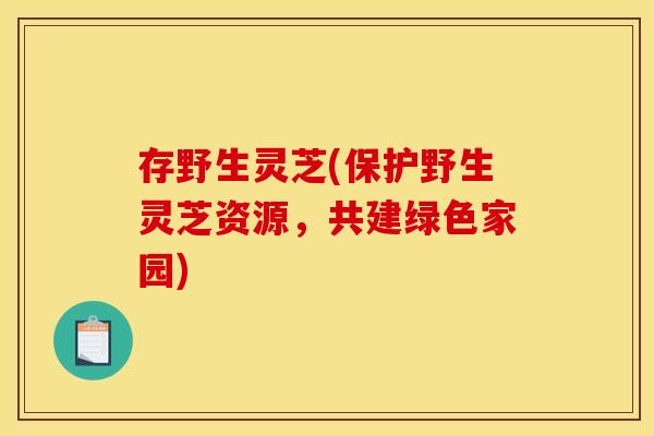 存野生灵芝(保护野生灵芝资源，共建绿色家园)