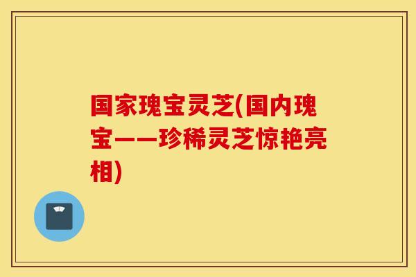 国家瑰宝灵芝(国内瑰宝——珍稀灵芝惊艳亮相)